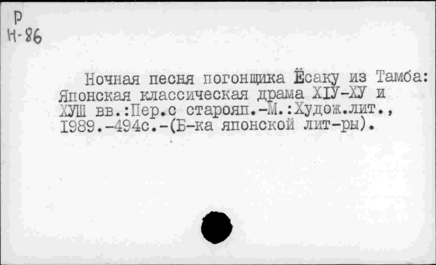 ﻿р
и-%
Ночная песня погонщика Ёсаку из Тамба: Японская классическая драма Х1У-^У и ХУШ вв.:Пер.с старояп.-М.:Худож.лит., 1989.-494с.-(Б-ка японской лит-ры).